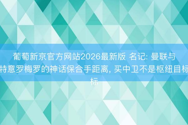 葡萄新京官方网站2026最新版 名记: 曼联与特意罗梅罗的神话保合手距离， 买中卫不是枢纽目标