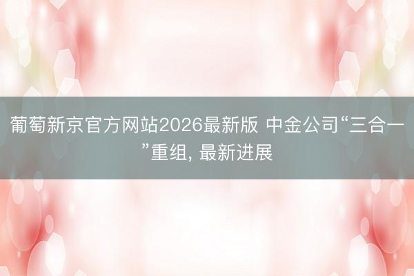 葡萄新京官方网站2026最新版 中金公司“三合一”重组， 最新进展