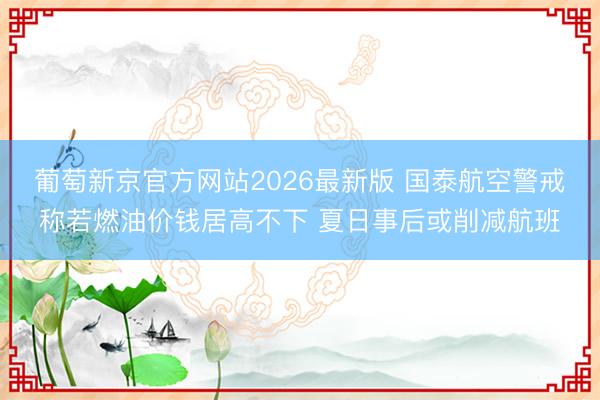 葡萄新京官方网站2026最新版 国泰航空警戒称若燃油价钱居高不下 夏日事后或削减航班