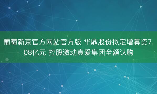 葡萄新京官方网站官方版 华鼎股份拟定增募资7.08亿元 控股激动真爱集团全额认购