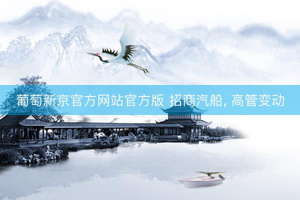 葡萄新京官方网站官方版 招商汽船， 高管变动