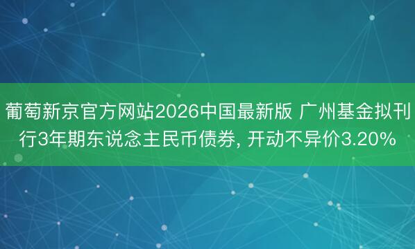 葡萄新京官方网站2026中国最新版 广州基金拟刊行3年期东说念主民币债券, 开动不异价3.20%