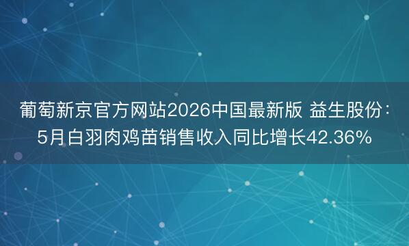 葡萄新京官方网站2026中国最新版 益生股份：5月白羽肉鸡苗销售收入同比增长42.36%