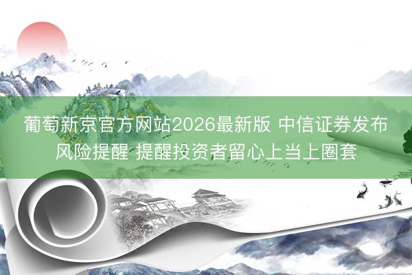 葡萄新京官方网站2026最新版 中信证券发布风险提醒 提醒投资者留心上当上圈套