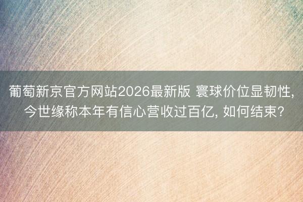 葡萄新京官方网站2026最新版 寰球价位显韧性， 今世缘称本年有信心营收过百亿， 如何结束?