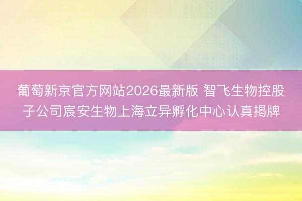 葡萄新京官方网站2026最新版 智飞生物控股子公司宸安生物上海立异孵化中心认真揭牌