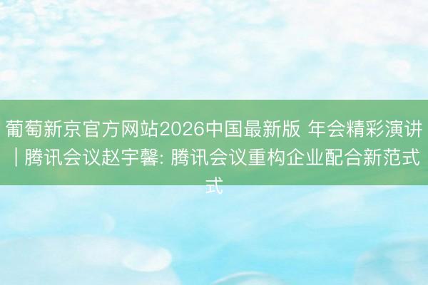 葡萄新京官方网站2026中国最新版 年会精彩演讲 | 腾讯会议赵宇馨: 腾讯会议重构企业配合新范式