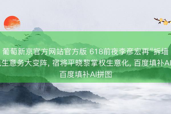 葡萄新京官方网站官方版 618前夜李彦宏再“拆墙”: 电生意务大变阵， 宿将平晓黎掌权生意化， 百度填补AI拼图