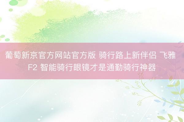 葡萄新京官方网站官方版 骑行路上新伴侣 飞雅 F2 智能骑行眼镜才是通勤骑行神器