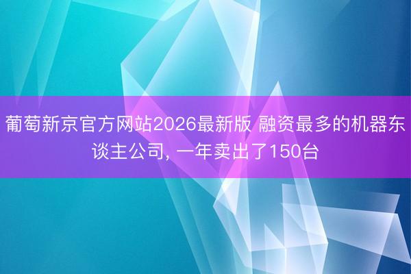 葡萄新京官方网站2026最新版 融资最多的机器东谈主公司， 一年卖出了150台