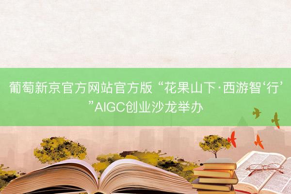 葡萄新京官方网站官方版 “花果山下·西游智‘行’”AIGC创业沙龙举办