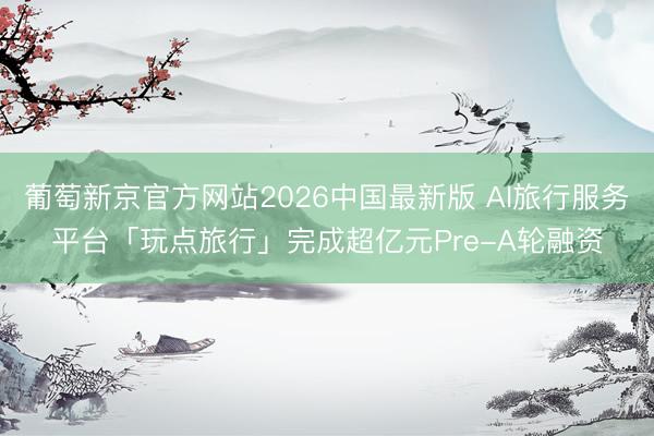 葡萄新京官方网站2026中国最新版 AI旅行服务平台「玩点旅行」完成超亿元Pre-A轮融资