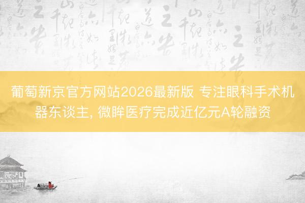 葡萄新京官方网站2026最新版 专注眼科手术机器东谈主， 微眸医疗完成近亿元A轮融资