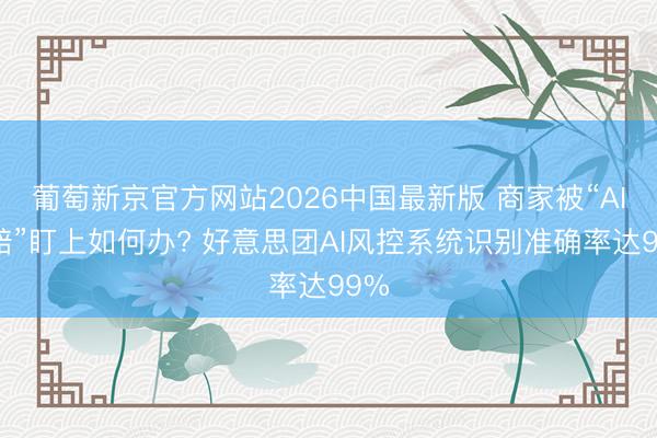 葡萄新京官方网站2026中国最新版 商家被“AI索赔”盯上如何办? 好意思团AI风控系统识别准确率达99%