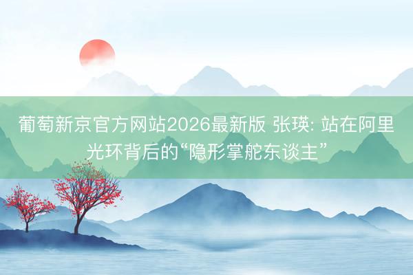 葡萄新京官方网站2026最新版 张瑛: 站在阿里光环背后的“隐形掌舵东谈主”