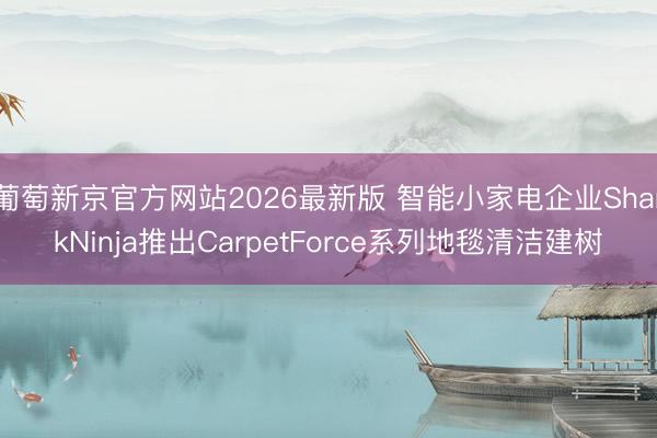 葡萄新京官方网站2026最新版 智能小家电企业SharkNinja推出CarpetForce系列地毯清洁建树