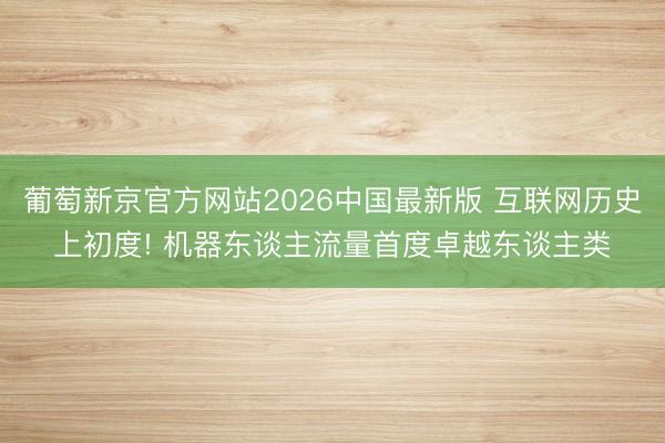 葡萄新京官方网站2026中国最新版 互联网历史上初度! 机器东谈主流量首度卓越东谈主类