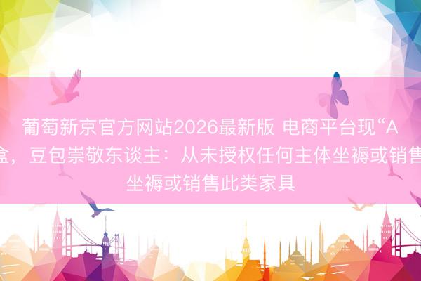 葡萄新京官方网站2026最新版 电商平台现“AI豆包”盲盒,豆包崇敬东谈主:从未授权任何主体坐褥或销售此类家具