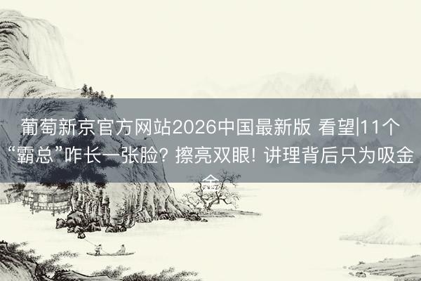 葡萄新京官方网站2026中国最新版 看望|11个“霸总”咋长一张脸? 擦亮双眼! 讲理背后只为吸金