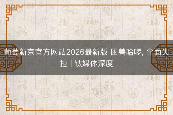 葡萄新京官方网站2026最新版 困兽哈啰， 全面失控 | 钛媒体深度