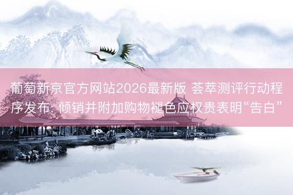葡萄新京官方网站2026最新版 荟萃测评行动程序发布: 倾销并附加购物褪色应权贵表明“告白”