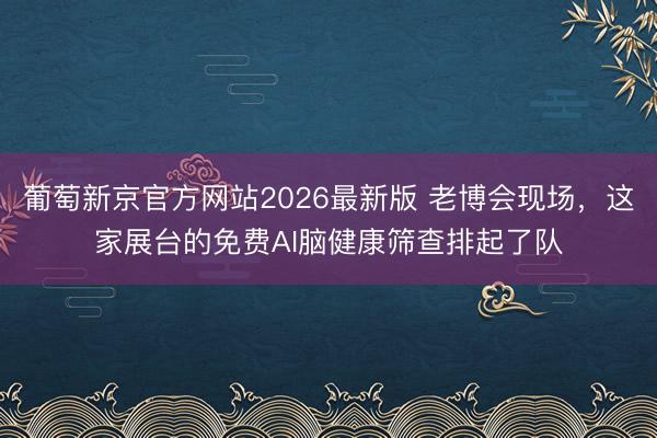 葡萄新京官方网站2026最新版 老博会现场，这家展台的免费AI脑健康筛查排起了队