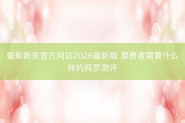 葡萄新京官方网站2026最新版 糜费者需要什么样的网罗测评