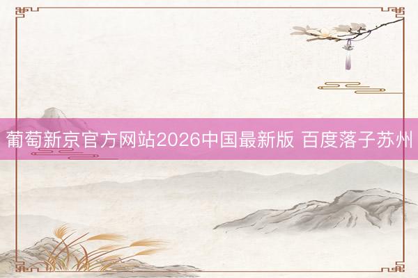 葡萄新京官方网站2026中国最新版 百度落子苏州