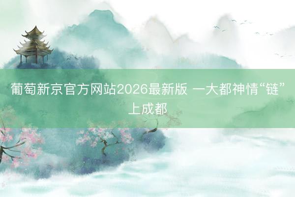葡萄新京官方网站2026最新版 一大都神情“链”上成都