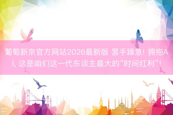 葡萄新京官方网站2026最新版 罢手躁急! 拥抱AI， 这是咱们这一代东谈主最大的“时间红利”!