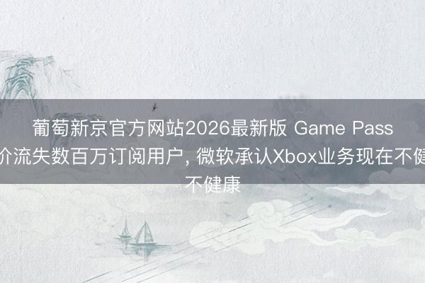 葡萄新京官方网站2026最新版 Game Pass加价流失数百万订阅用户， 微软承认Xbox业务现在不健康