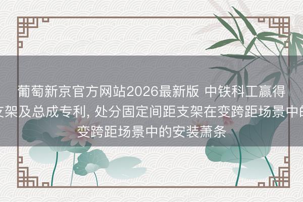 葡萄新京官方网站2026最新版 中铁科工赢得相机装置支架及总成专利， 处分固定间距支架在变跨距场景中的安装萧条