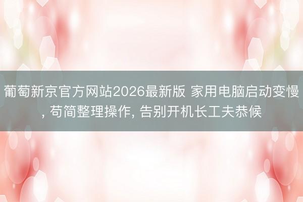 葡萄新京官方网站2026最新版 家用电脑启动变慢， 苟简整理操作， 告别开机长工夫恭候