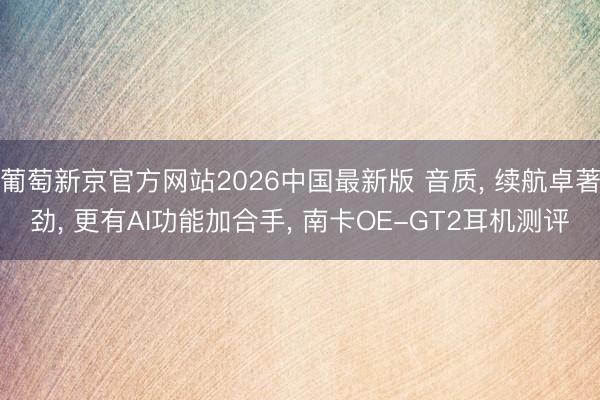 葡萄新京官方网站2026中国最新版 音质， 续航卓著劲， 更有AI功能加合手， 南卡OE-GT2耳机测评
