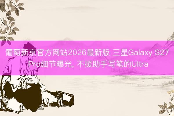 葡萄新京官方网站2026最新版 三星Galaxy S27 Pro细节曝光， 不援助手写笔的Ultra