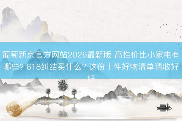 葡萄新京官方网站2026最新版 高性价比小家电有哪些? 618纠结买什么? 这份十件好物清单请收好