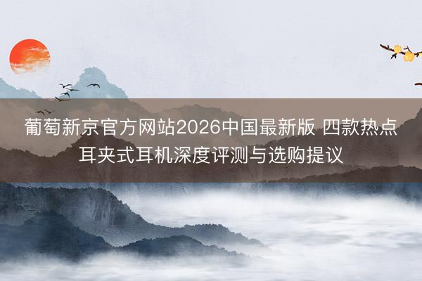 葡萄新京官方网站2026中国最新版 四款热点耳夹式耳机深度评测与选购提议