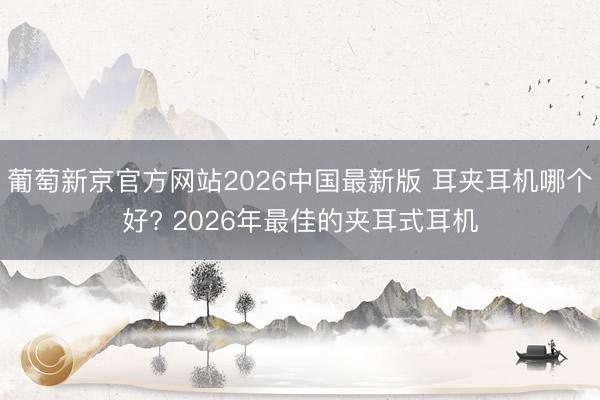 葡萄新京官方网站2026中国最新版 耳夹耳机哪个好? 2026年最佳的夹耳式耳机