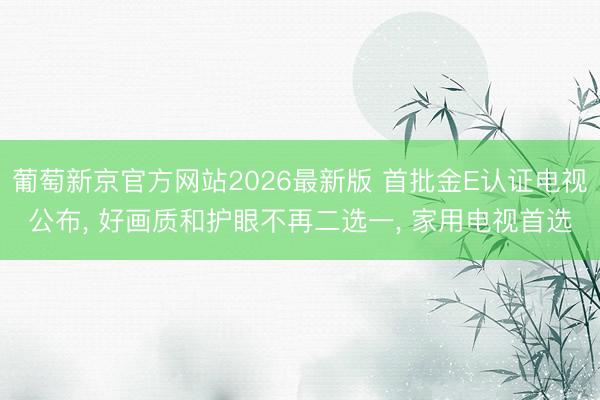 葡萄新京官方网站2026最新版 首批金E认证电视公布， 好画质和护眼不再二选一， 家用电视首选