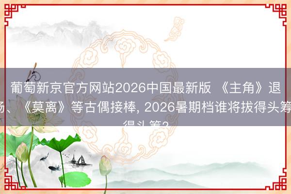 葡萄新京官方网站2026中国最新版 《主角》退场、《莫离》等古偶接棒, 2026暑期档谁将拔得头筹?