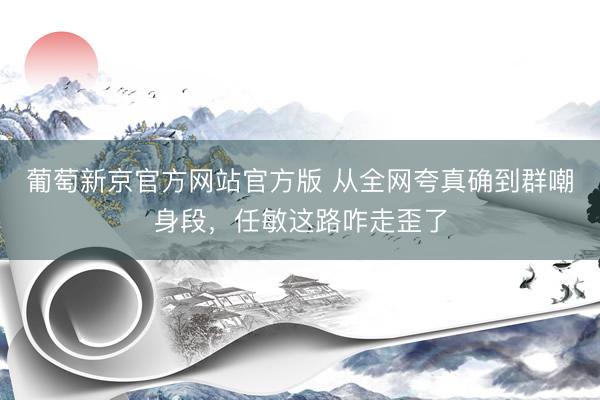 葡萄新京官方网站官方版 从全网夸真确到群嘲身段，任敏这路咋走歪了