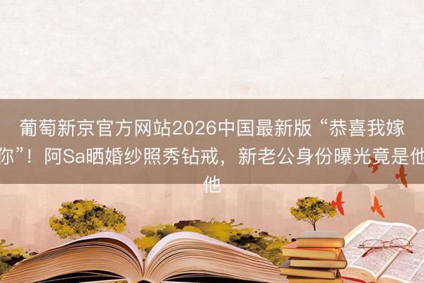 葡萄新京官方网站2026中国最新版 “恭喜我嫁你”！阿Sa晒婚纱照秀钻戒，新老公身份曝光竟是他