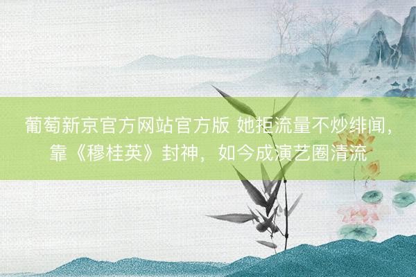 葡萄新京官方网站官方版 她拒流量不炒绯闻，靠《穆桂英》封神，如今成演艺圈清流