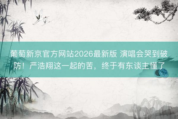 葡萄新京官方网站2026最新版 演唱会哭到破防！严浩翔这一起的苦，终于有东谈主懂了