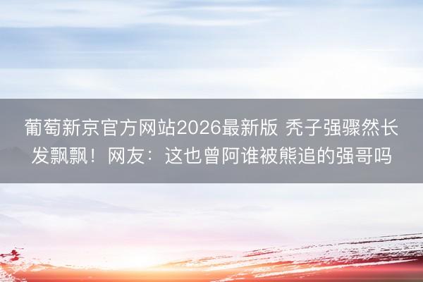 葡萄新京官方网站2026最新版 秃子强骤然长发飘飘!网友:这也曾阿谁被熊追的强哥吗