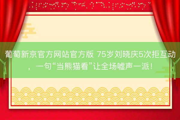 葡萄新京官方网站官方版 75岁刘晓庆5次拒互动，一句“当熊猫看”让全场嘘声一派！
