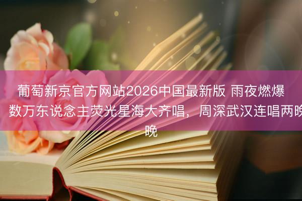 葡萄新京官方网站2026中国最新版 雨夜燃爆！数万东说念主荧光星海大齐唱，周深武汉连唱两晚