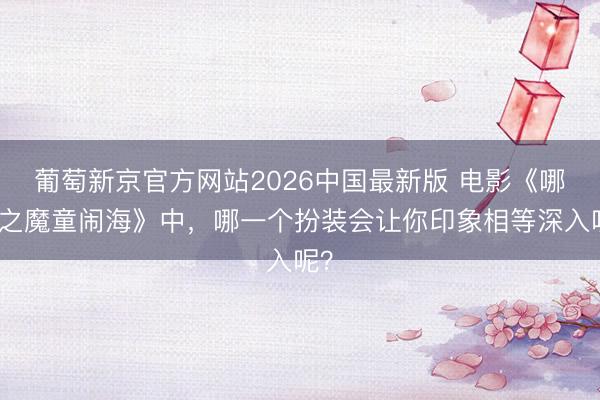 葡萄新京官方网站2026中国最新版 电影《哪吒之魔童闹海》中，哪一个扮装会让你印象相等深入呢？