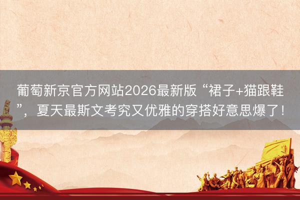 葡萄新京官方网站2026最新版 “裙子+猫跟鞋”，夏天最斯文考究又优雅的穿搭好意思爆了！