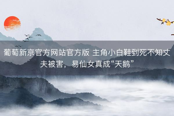 葡萄新京官方网站官方版 主角小白鞋到死不知丈夫被害，易仙女真成“天鹅”